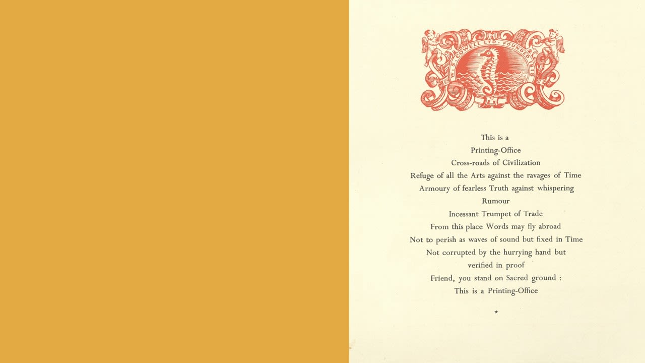 Image of a document headed with the W. S. Cowell logo above this poem. This is a Printing-Office, Cross-roads of Civilization. Refuge of all the Arts against ravages of Time. Armoury of fearless Truth against whispering Rumour. Incessant Trumpet of Trade. From this place Words may fly abroad, Not to perish as waves of sound but fixed in Time. Not corrupted by the hurrying hand but verified in proof. Friend, you stand on Sacred ground: This is Printing-Office